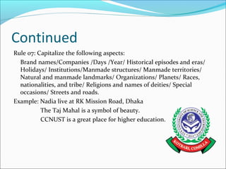 Continued
Rule 07: Capitalize the following aspects:
Brand names/Companies /Days /Year/ Historical episodes and eras/
Holidays/ Institutions/Manmade structures/ Manmade territories/
Natural and manmade landmarks/ Organizations/ Planets/ Races,
nationalities, and tribe/ Religions and names of deities/ Special
occasions/ Streets and roads.
Example: Nadia live at RK Mission Road, Dhaka
The Taj Mahal is a symbol of beauty.
CCNUST is a great place for higher education.
 