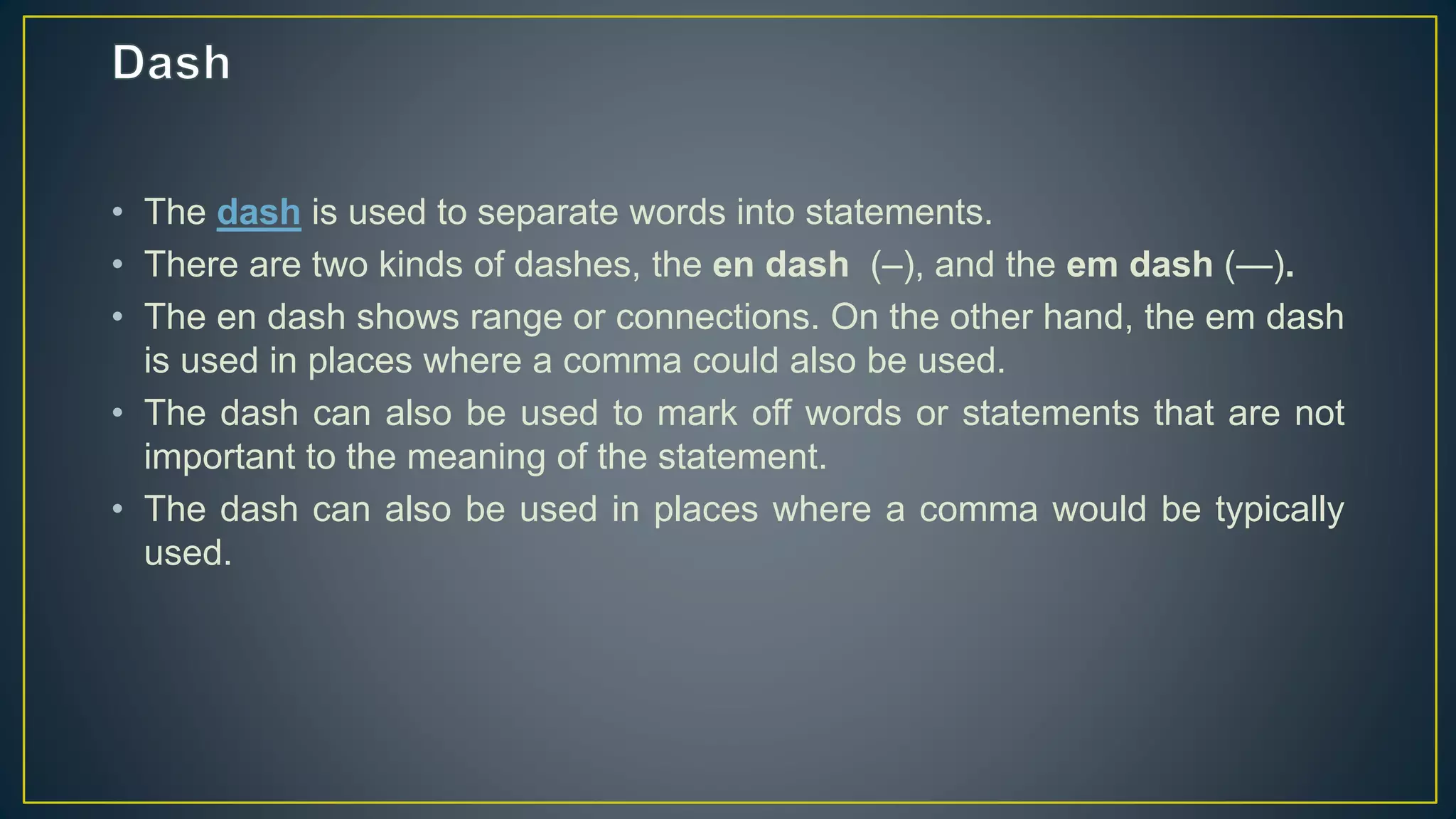 • The dash is used to separate words into statements.
• There are two kinds of dashes, the en dash (–), and the em dash (—).
• The en dash shows range or connections. On the other hand, the em dash
is used in places where a comma could also be used.
• The dash can also be used to mark off words or statements that are not
important to the meaning of the statement.
• The dash can also be used in places where a comma would be typically
used.
 