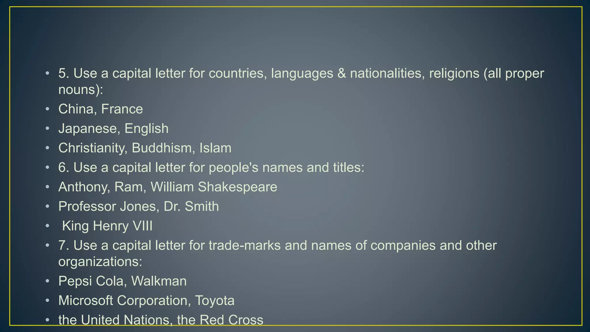 • 5. Use a capital letter for countries, languages & nationalities, religions (all proper
nouns):
• China, France
• Japanese, English
• Christianity, Buddhism, Islam
• 6. Use a capital letter for people's names and titles:
• Anthony, Ram, William Shakespeare
• Professor Jones, Dr. Smith
• King Henry VIII
• 7. Use a capital letter for trade-marks and names of companies and other
organizations:
• Pepsi Cola, Walkman
• Microsoft Corporation, Toyota
• the United Nations, the Red Cross
 