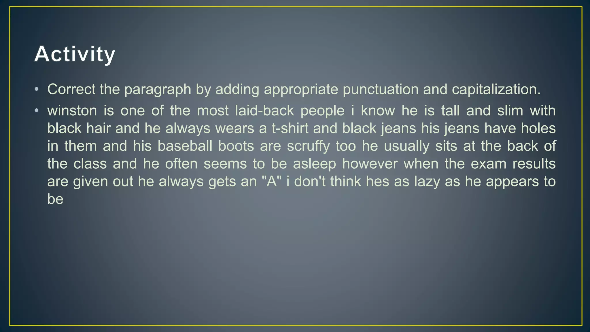 • Correct the paragraph by adding appropriate punctuation and capitalization.
• winston is one of the most laid-back people i know he is tall and slim with
black hair and he always wears a t-shirt and black jeans his jeans have holes
in them and his baseball boots are scruffy too he usually sits at the back of
the class and he often seems to be asleep however when the exam results
are given out he always gets an "A" i don't think hes as lazy as he appears to
be
 
