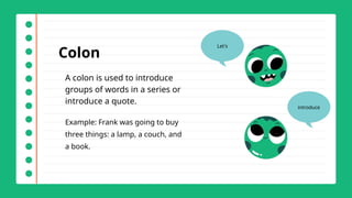 Colon
A colon is used to introduce
groups of words in a series or
introduce a quote.
Example: Frank was going to buy
three things: a lamp, a couch, and
a book.
Let's
introduce
 