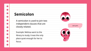 Semicolon
A semicolon is used to join two
independent clauses that are
closely related.
Example: Melissa went to the
library to study; it was the only
place quiet enough for her to
focus.
Let's join!
 