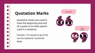 Quotation Marks
Quotation marks are used to
mark the beginning and end
of a quote or to show speech
used in a sentence.
Example: "I'm excited to go to the
zoo this weekend," exclaimed
Molly.
Let's begin.
Stop
talking!
 