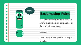 Exclamation Point
An exclamation point is used to
show excitement or emphasis at
the end of a sentence.
Example:
I can't believe how great of a day it
is today!
Wow!
 