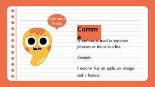 Comm
a
A comma is used to separate
phrases or items in a list.
Example:
I need to buy an apple, an orange,
and a banana.
Give me a
break.
 