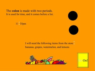 The  colon  is made with two periods. It is used for time, and it comes before a list. 11 : 35pm I will need the following items from the store : bananas, grapes, watermelon, and lemons Go  On! 