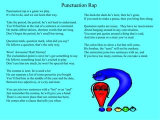 Punctuation rap is a game we play. It’s fun to do, and we can learn that way. Take the period, the period; he’s not hard to understand. You’ll find him at the end of a sentence or command. He marks abbreviations, shortens words that are long. Don’t forget the period, he’s small but strong. Question mark, question mark, what did you say? He follows a question, that’s the only way. Wow! Awesome! Rad! Hurray! The exclamation point is next; he’s got something to say. He follows something loud, he’s excited to play. Don’t use him too much, he won’t be special that way. The comma is next, he is used a lot He can separate a list of some groceries you bought You’ll find him in the middle of the year and the date, Between two adjectives, or a city and state. You can join two sentences with a “but” or an “and” Just remember the comma, he will give you a hand. There is one more place that our comma has been, He comes after a clause that tells you when. The dash-the dash-he’s here, then he’s gone. If you need to make a pause, then you bring him along. Quotation marks are nosey.  They have no reservations  About hanging around in any conversation, You must put quotes around a thing that is said, And also a poem or a story you’ve read. The colon likes to show a list that will come, His brother, the “semi” will not be outdone. The semicolon joins two sentences with no, and If you have too many commas, he can take a stand.  Punctuation Rap 