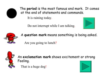 An  exclamation mark  shows excitement or strong  Feeling. That is a huge dog ! A  question mark  means something is being asked. Are you going to lunch ? The  period  is the most famous end mark.  It comes at the end of statements and commands. It is raining today . Do not interrupt while I am talking . 