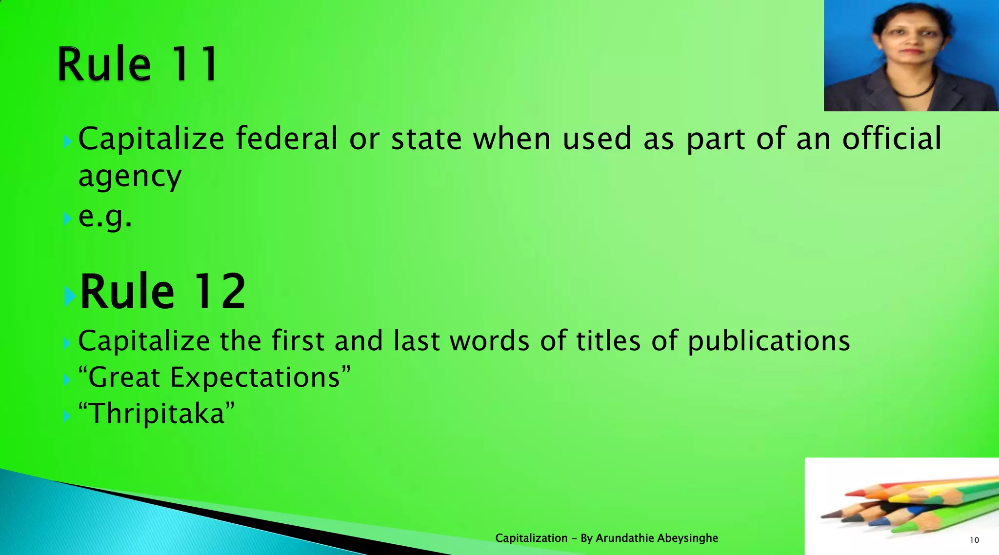  Capitalize federal or state when used as part of an official
agency
 e.g.
Rule 12
 Capitalize the first and last words of titles of publications
 “Great Expectations”
 “Thripitaka”
10Capitalization - By Arundathie Abeysinghe
 