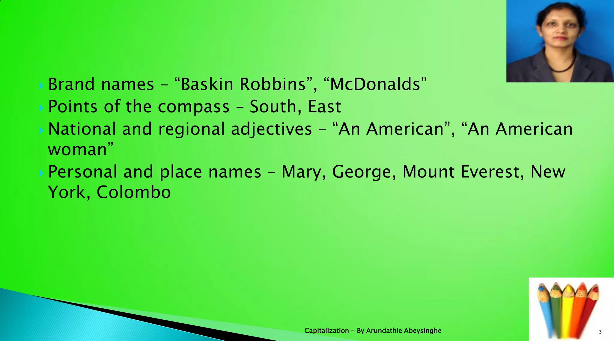  Brand names – “Baskin Robbins”, “McDonalds”
 Points of the compass – South, East
 National and regional adjectives – “An American”, “An American
woman”
 Personal and place names – Mary, George, Mount Everest, New
York, Colombo
3Capitalization - By Arundathie Abeysinghe
 
