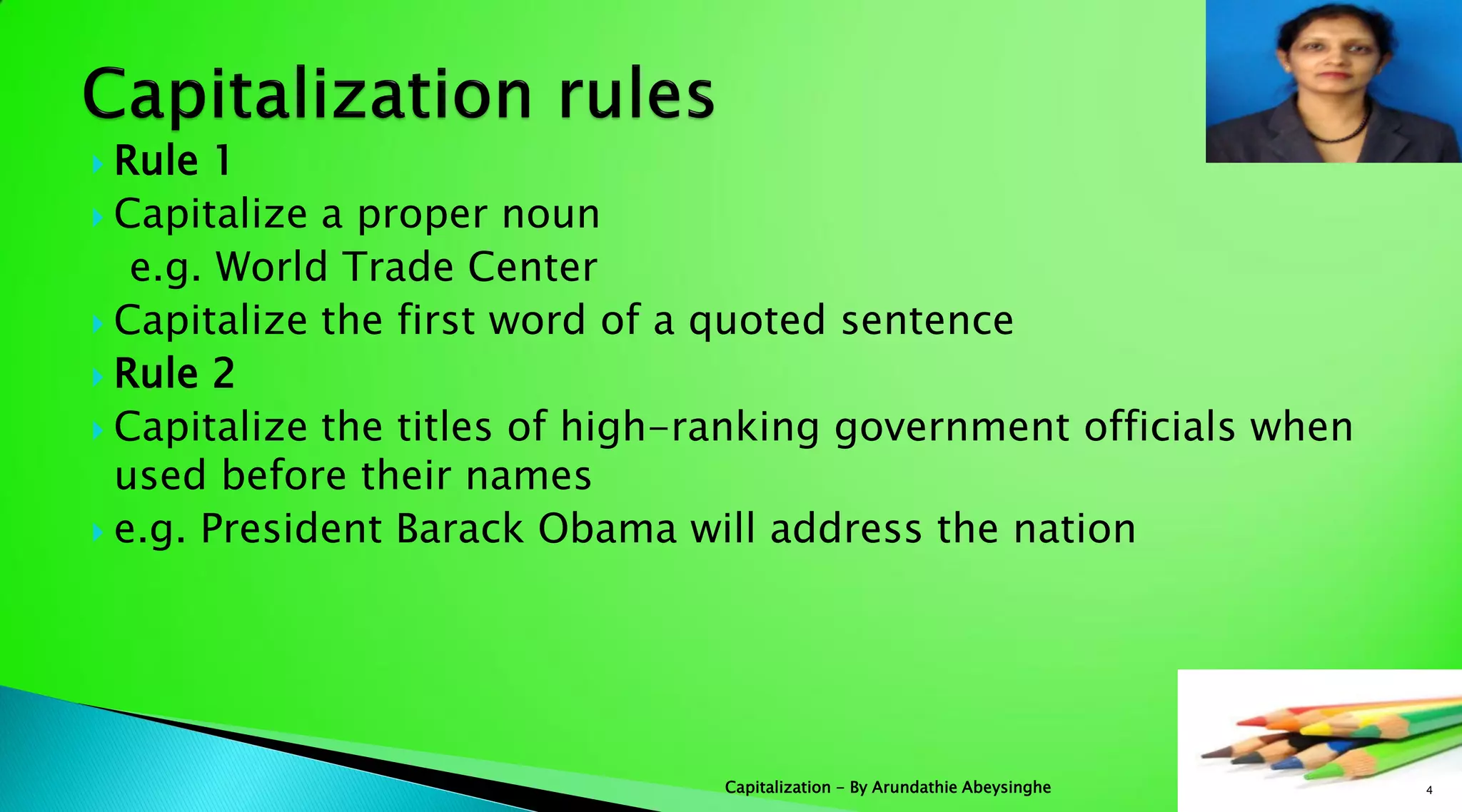  Rule 1
 Capitalize a proper noun
e.g. World Trade Center
 Capitalize the first word of a quoted sentence
 Rule 2
 Capitalize the titles of high-ranking government officials when
used before their names
 e.g. President Barack Obama will address the nation
4Capitalization - By Arundathie Abeysinghe
 