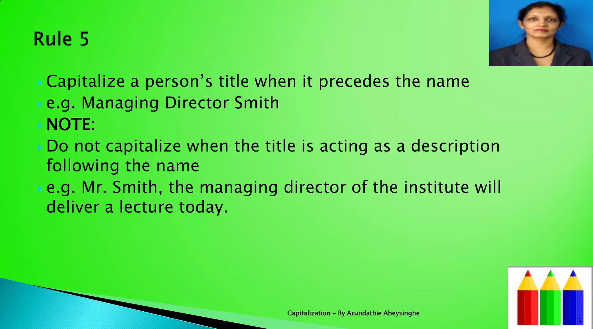  Capitalize a person’s title when it precedes the name
 e.g. Managing Director Smith
 NOTE:
 Do not capitalize when the title is acting as a description
following the name
 e.g. Mr. Smith, the managing director of the institute will
deliver a lecture today.
6
Capitalization - By Arundathie Abeysinghe
 