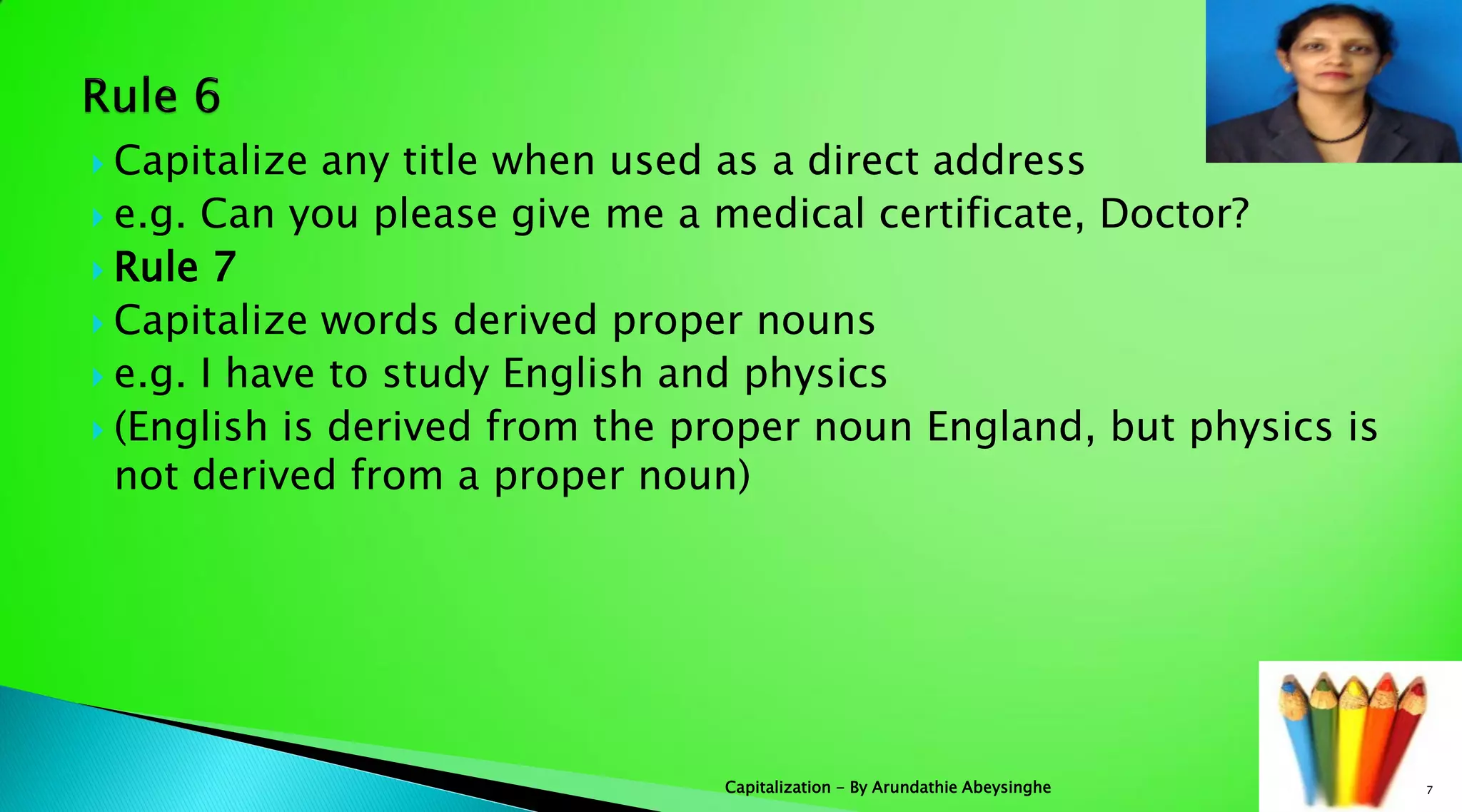  Capitalize any title when used as a direct address
 e.g. Can you please give me a medical certificate, Doctor?
 Rule 7
 Capitalize words derived proper nouns
 e.g. I have to study English and physics
 (English is derived from the proper noun England, but physics is
not derived from a proper noun)
7Capitalization - By Arundathie Abeysinghe
 