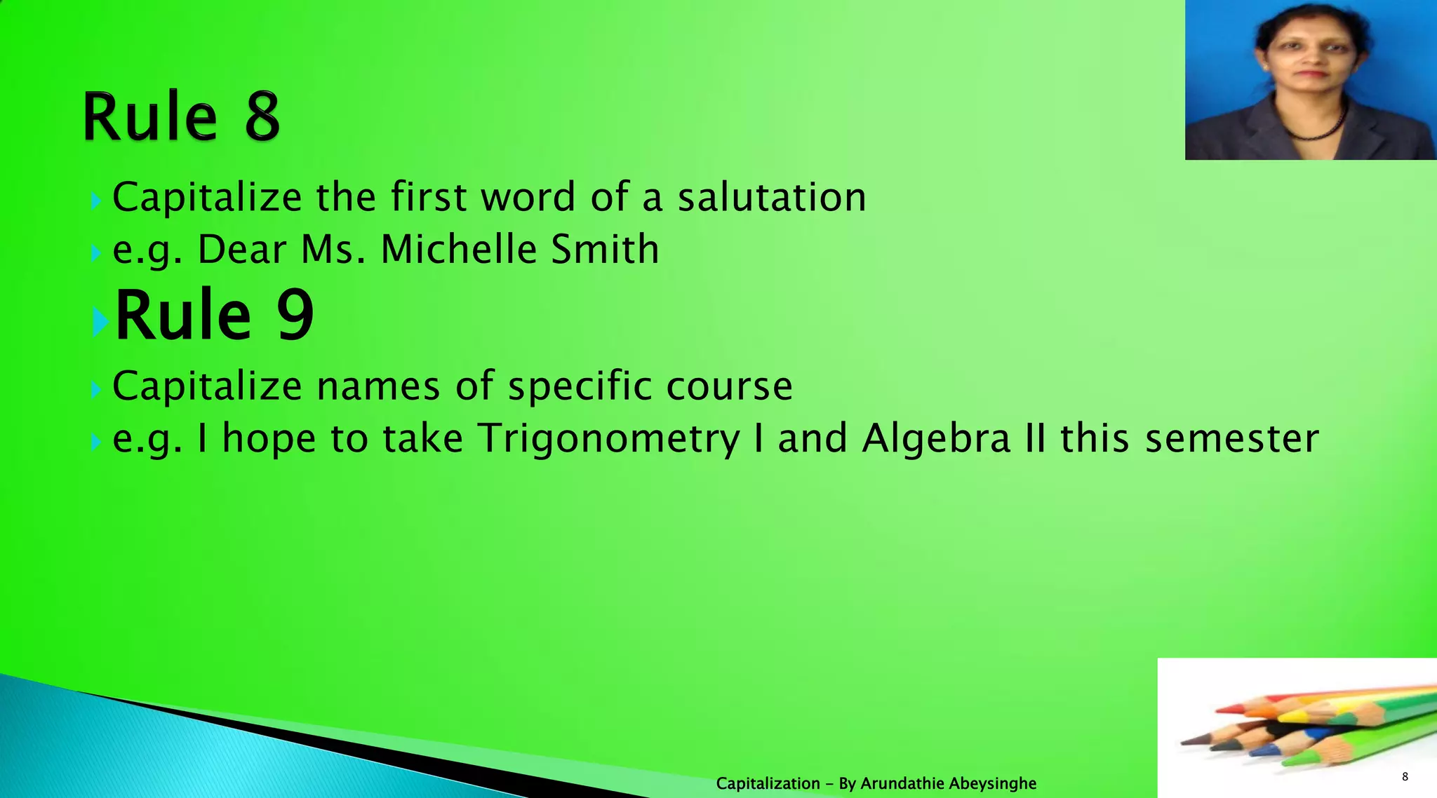  Capitalize the first word of a salutation
 e.g. Dear Ms. Michelle Smith
Rule 9
 Capitalize names of specific course
 e.g. I hope to take Trigonometry I and Algebra II this semester
8
Capitalization - By Arundathie Abeysinghe
 