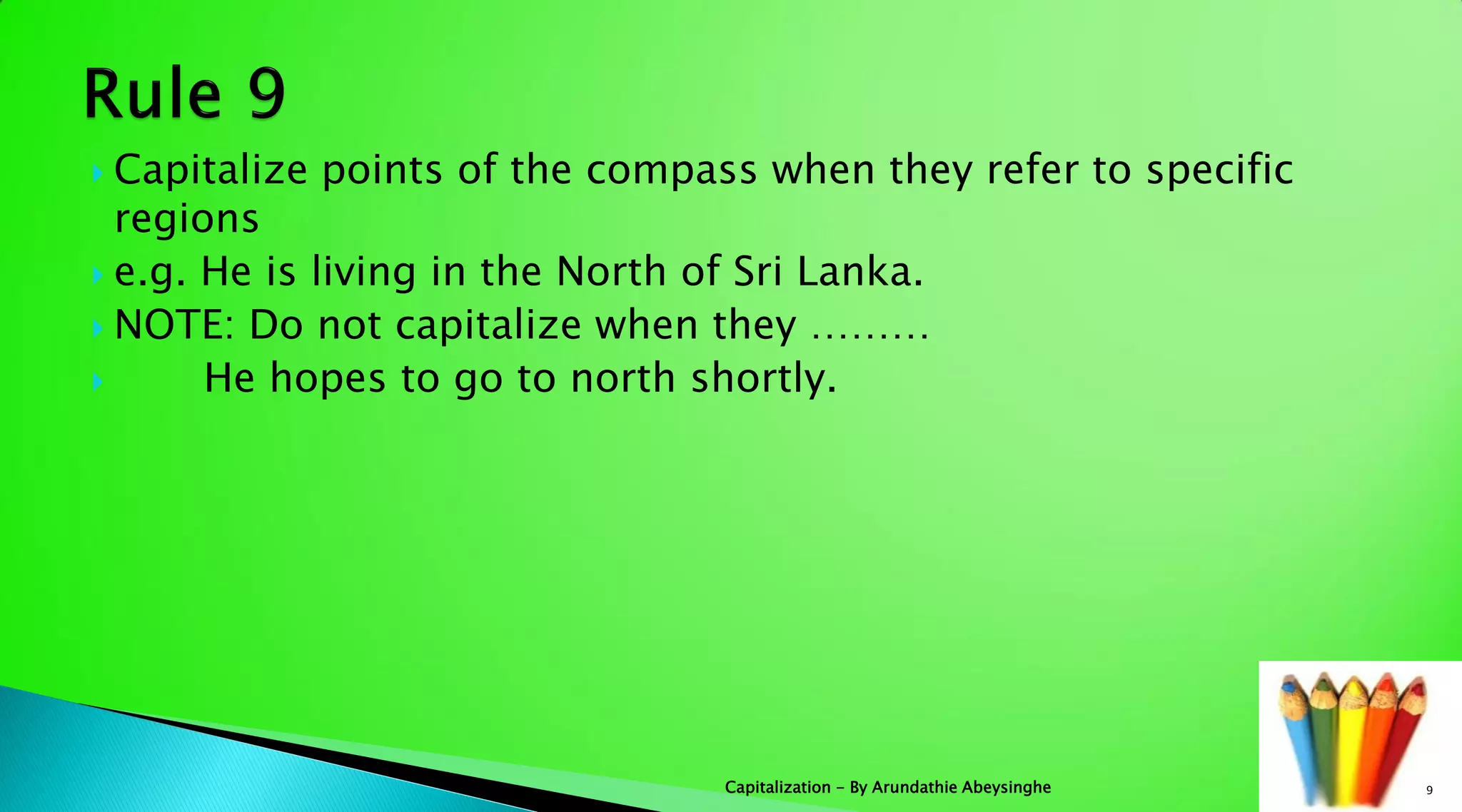  Capitalize points of the compass when they refer to specific
regions
 e.g. He is living in the North of Sri Lanka.
 NOTE: Do not capitalize when they ………
 He hopes to go to north shortly.
9Capitalization - By Arundathie Abeysinghe
 