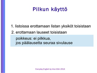 Pilkun käyttö 
1. listoissa erottamaan listan yksiköt toisistaan 
2. erottamaan lauseet toisistaan 
poikkeus: ei pilkkua, 
jos päälausetta seuraa sivulause 
Everyday English by Inka Vilén 2014 
 