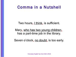 Comma in a Nutshell 
Two hours, I think, is sufficient. 
Mary, who has two young children, 
has a part-time job in the library. 
Seven o’clock, no doubt, is too early. 
Everyday English by Inka Vilén 2014 
 
