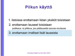 Pilkun käyttö 
1. listoissa erottamaan listan yksiköt toisistaan 
2. erottamaan lauseet toisistaan 
poikkeus: ei pilkkua, jos päälausetta seuraa sivulause 
3. erottamaan irralliset lisät lauseista 
Everyday English by Inka Vilén 2014 
 