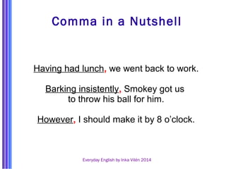 Comma in a Nutshell 
Having had lunch, we went back to work. 
Barking insistently, Smokey got us 
to throw his ball for him. 
However, I should make it by 8 o’clock. 
Everyday English by Inka Vilén 2014 
 