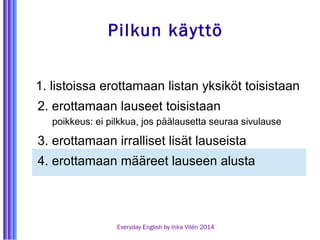 Pilkun käyttö 
1. listoissa erottamaan listan yksiköt toisistaan 
2. erottamaan lauseet toisistaan 
poikkeus: ei pilkkua, jos päälausetta seuraa sivulause 
3. erottamaan irralliset lisät lauseista 
4. erottamaan määreet lauseen alusta 
Everyday English by Inka Vilén 2014 
 