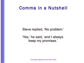 Comma in a Nutshell 
Steve replied, ‘No problem.’ 
‘Yes,’ he said, ‘and I always 
keep my promises.’ 
Everyday English by Inka Vilén 2014 
 