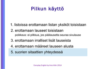 Pilkun käyttö 
1. listoissa erottamaan listan yksiköt toisistaan 
2. erottamaan lauseet toisistaan 
poikkeus: ei pilkkua, jos päälausetta seuraa sivulause 
3. erottamaan irralliset lisät lauseista 
4. erottamaan määreet lauseen alusta 
5. suorien sitaattien yhteydessä 
Everyday English by Inka Vilén 2014 
 