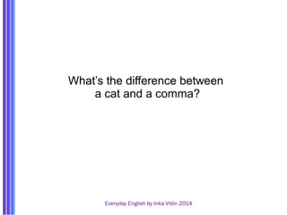What’s the difference between 
a cat and a comma? 
Everyday English by Inka Vilén 2014 
 