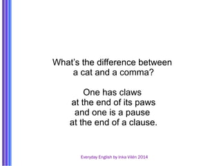 What’s the difference between 
a cat and a comma? 
One has claws 
at the end of its paws 
and one is a pause 
at the end of a clause. 
Everyday English by Inka Vilén 2014 
