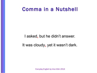 Comma in a Nutshell 
I asked, but he didn’t answer. 
It was cloudy, yet it wasn’t dark. 
Everyday English by Inka Vilén 2014 
 