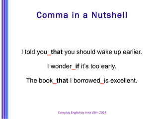 Comma in a Nutshell 
I told you_that you should wake up earlier. 
I wonder_if it’s too early. 
The book_that I borrowed_is excellent. 
Everyday English by Inka Vilén 2014 
 