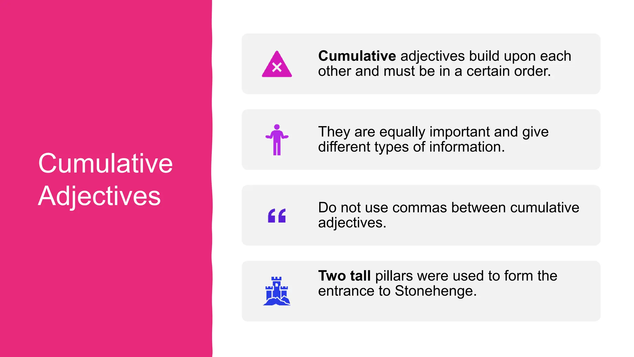 Cumulative
Adjectives
Cumulative adjectives build upon each
other and must be in a certain order.
They are equally important and give
different types of information.
Do not use commas between cumulative
adjectives.
Two tall pillars were used to form the
entrance to Stonehenge.
 