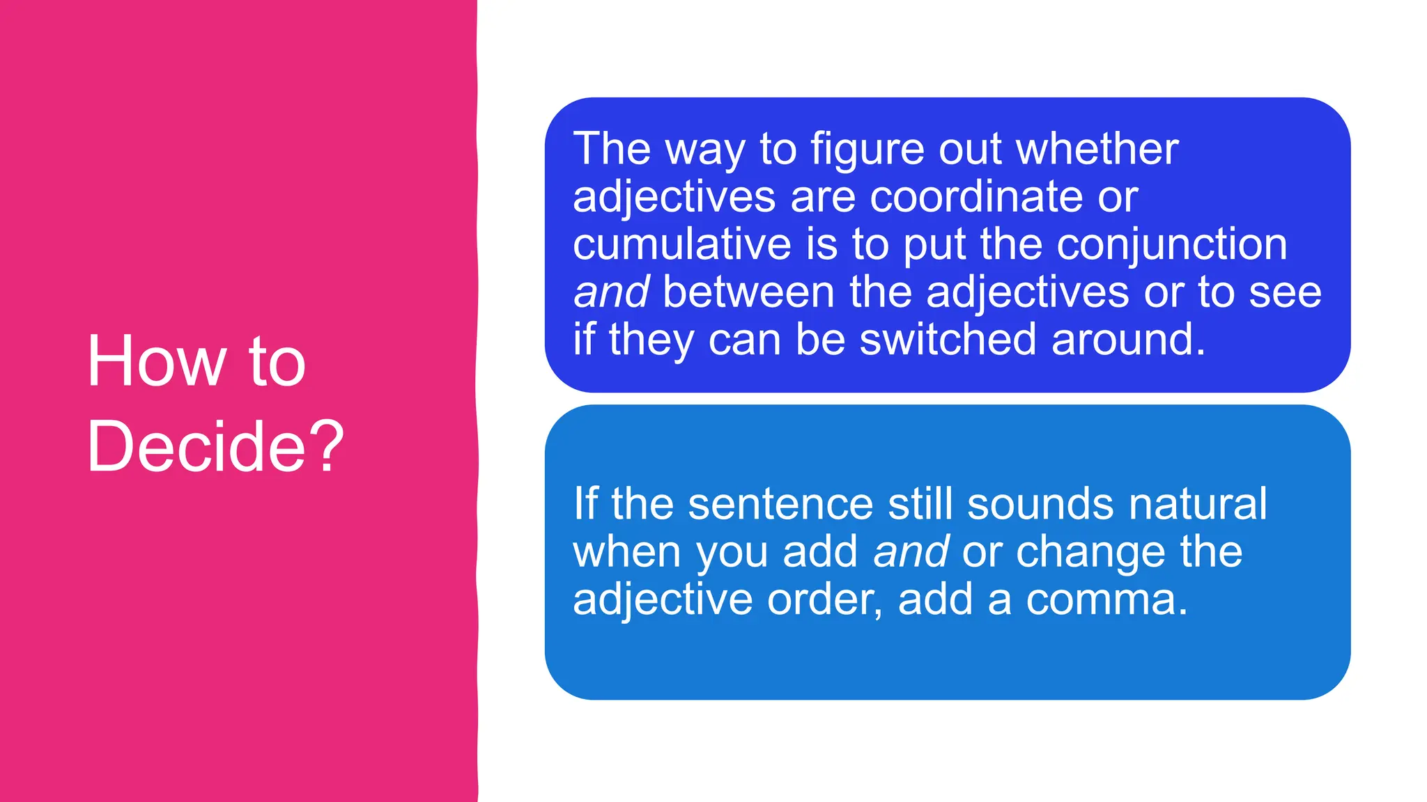 How to
Decide?
The way to figure out whether
adjectives are coordinate or
cumulative is to put the conjunction
and between the adjectives or to see
if they can be switched around.
If the sentence still sounds natural
when you add and or change the
adjective order, add a comma.
 