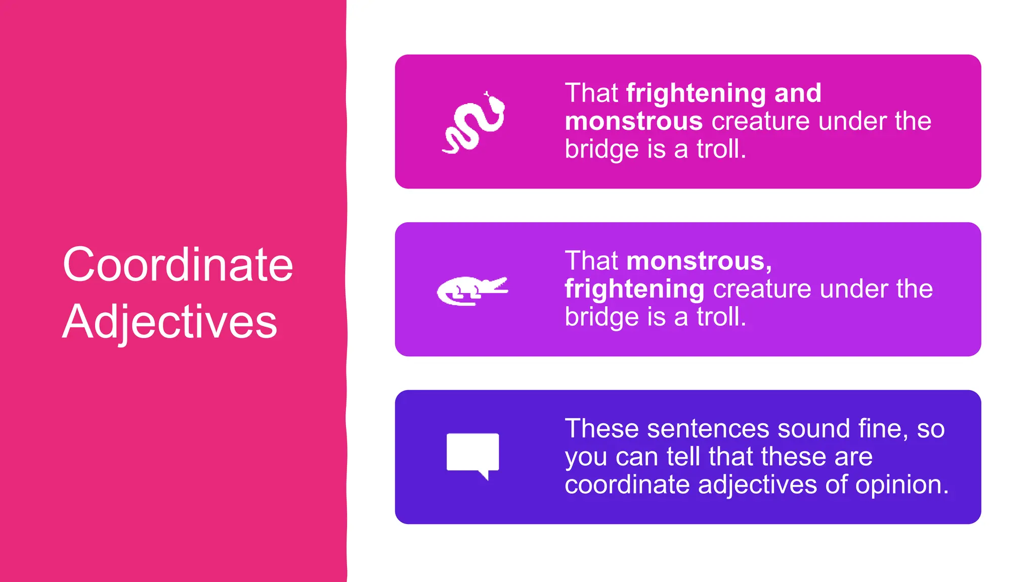 Coordinate
Adjectives
That frightening and
monstrous creature under the
bridge is a troll.
That monstrous,
frightening creature under the
bridge is a troll.
These sentences sound fine, so
you can tell that these are
coordinate adjectives of opinion.
 