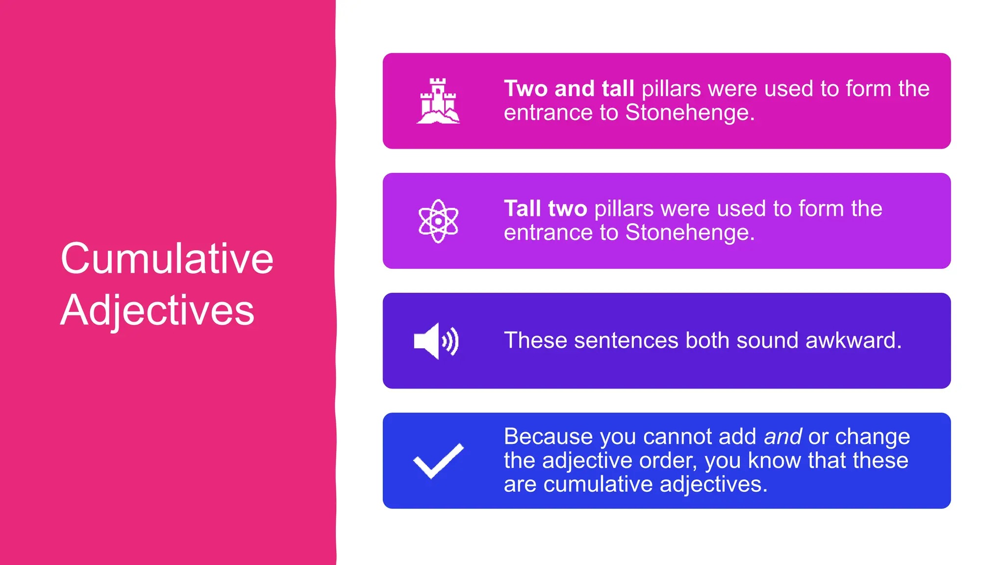 Cumulative
Adjectives
Two and tall pillars were used to form the
entrance to Stonehenge.
Tall two pillars were used to form the
entrance to Stonehenge.
These sentences both sound awkward.
Because you cannot add and or change
the adjective order, you know that these
are cumulative adjectives.
 