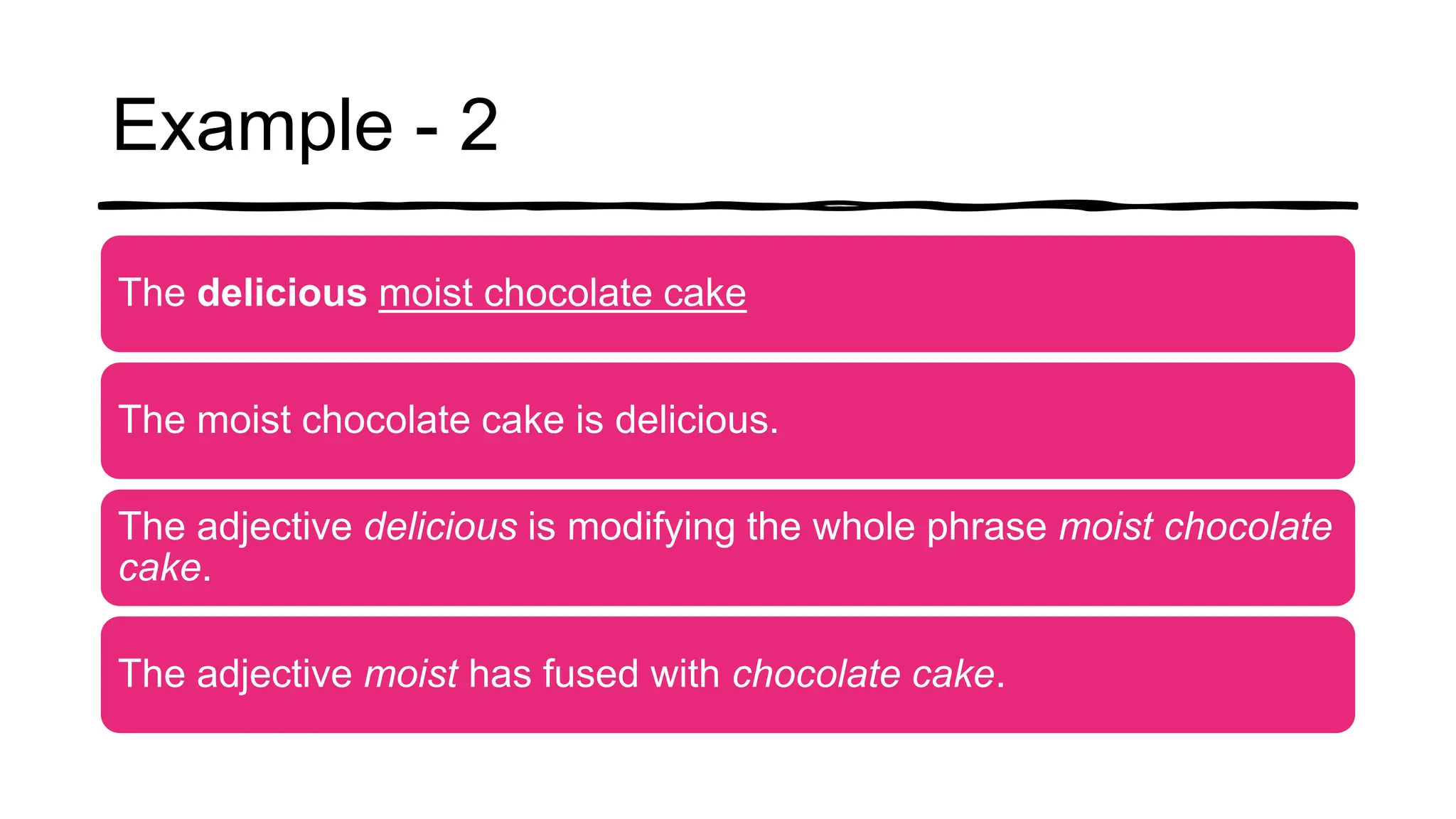 Example - 2
The delicious moist chocolate cake
The moist chocolate cake is delicious.
The adjective delicious is modifying the whole phrase moist chocolate
cake.
The adjective moist has fused with chocolate cake.
 
