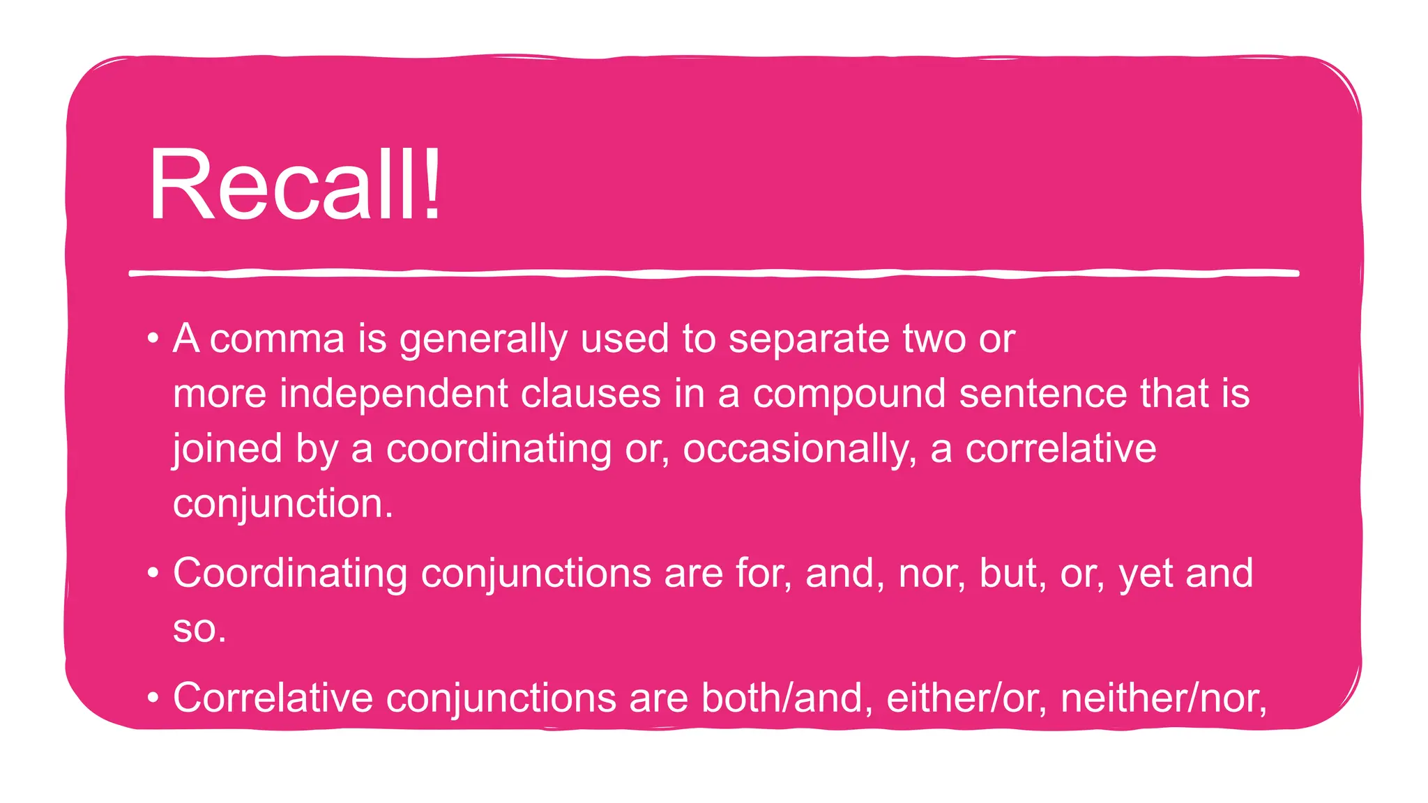 Recall!
• A comma is generally used to separate two or
more independent clauses in a compound sentence that is
joined by a coordinating or, occasionally, a correlative
conjunction.
• Coordinating conjunctions are for, and, nor, but, or, yet and
so.
• Correlative conjunctions are both/and, either/or, neither/nor,
whether/or, not only/but also, rather/than and such/that.
 