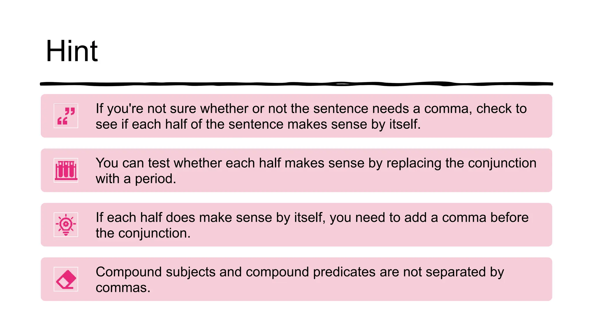 Hint
If you're not sure whether or not the sentence needs a comma, check to
see if each half of the sentence makes sense by itself.
You can test whether each half makes sense by replacing the conjunction
with a period.
If each half does make sense by itself, you need to add a comma before
the conjunction.
Compound subjects and compound predicates are not separated by
commas.
 
