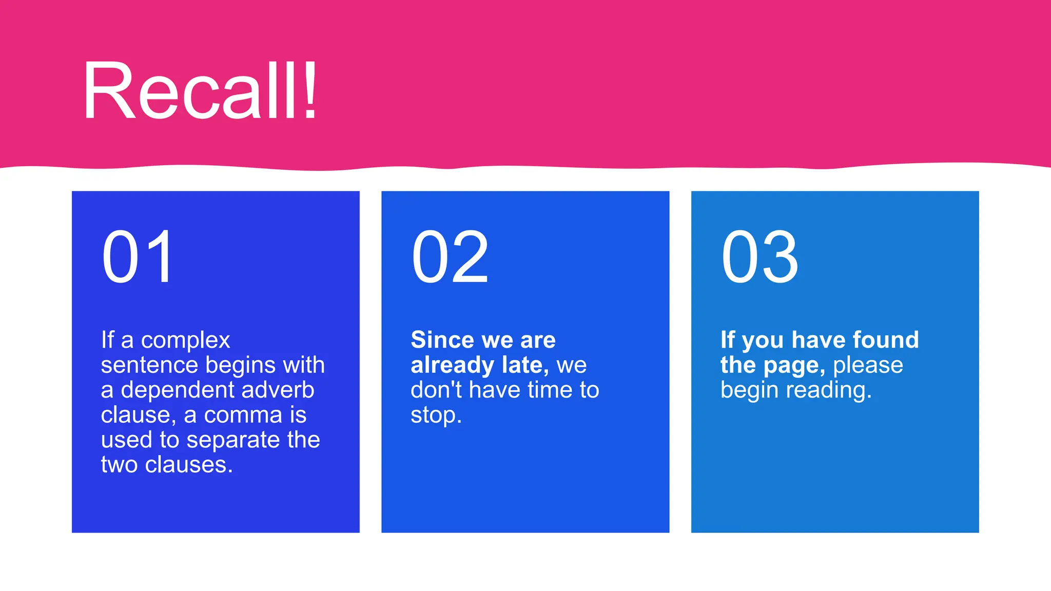 Recall!
If a complex
sentence begins with
a dependent adverb
clause, a comma is
used to separate the
two clauses.
01
Since we are
already late, we
don't have time to
stop.
02
If you have found
the page, please
begin reading.
03
 