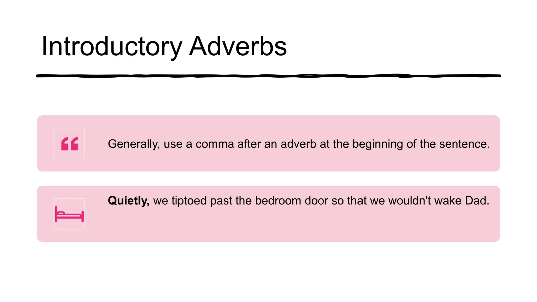 Introductory Adverbs
Generally, use a comma after an adverb at the beginning of the sentence.
Quietly, we tiptoed past the bedroom door so that we wouldn't wake Dad.
 