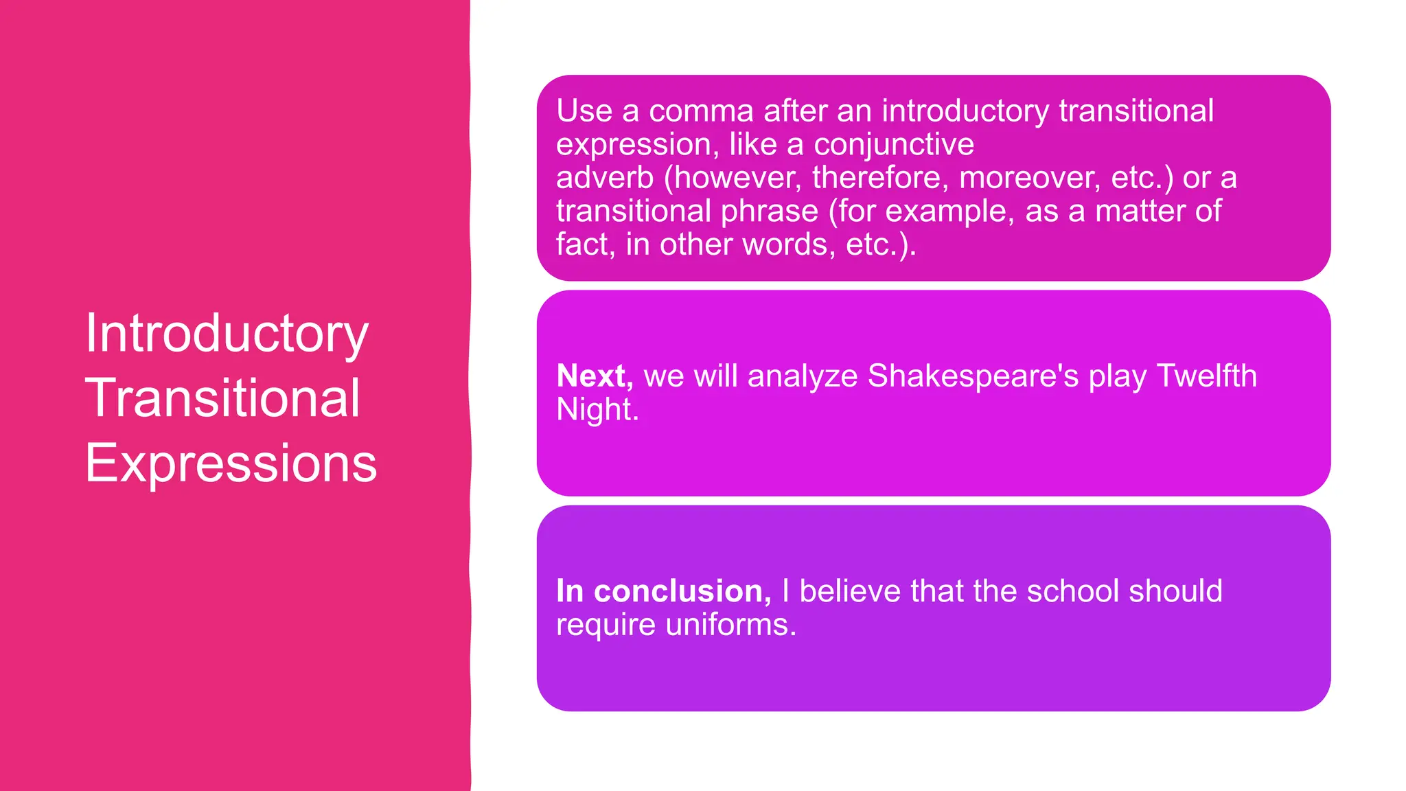 Introductory
Transitional
Expressions
Use a comma after an introductory transitional
expression, like a conjunctive
adverb (however, therefore, moreover, etc.) or a
transitional phrase (for example, as a matter of
fact, in other words, etc.).
Next, we will analyze Shakespeare's play Twelfth
Night.
In conclusion, I believe that the school should
require uniforms.
 