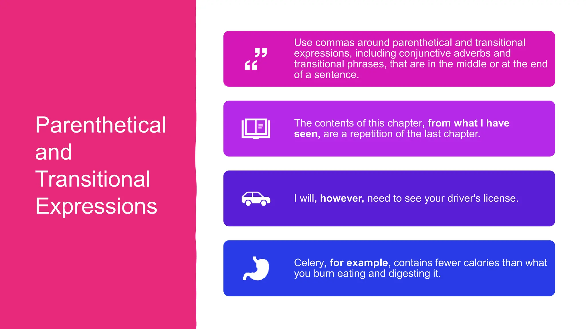Parenthetical
and
Transitional
Expressions
Use commas around parenthetical and transitional
expressions, including conjunctive adverbs and
transitional phrases, that are in the middle or at the end
of a sentence.
The contents of this chapter, from what I have
seen, are a repetition of the last chapter.
I will, however, need to see your driver's license.
Celery, for example, contains fewer calories than what
you burn eating and digesting it.
 