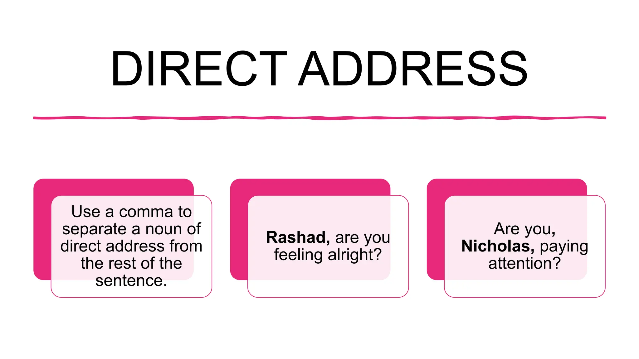 DIRECT ADDRESS
Use a comma to
separate a noun of
direct address from
the rest of the
sentence.
Rashad, are you
feeling alright?
Are you,
Nicholas, paying
attention?
 