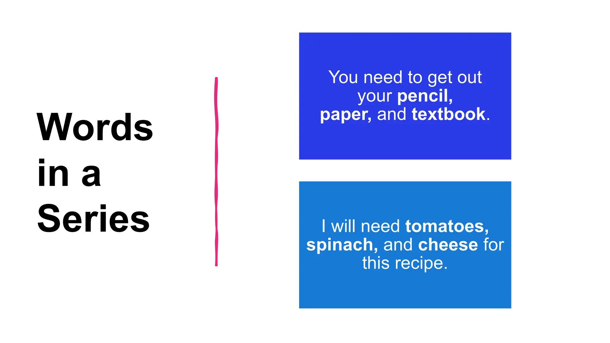 Words
in a
Series
You need to get out
your pencil,
paper, and textbook.
I will need tomatoes,
spinach, and cheese for
this recipe.
 