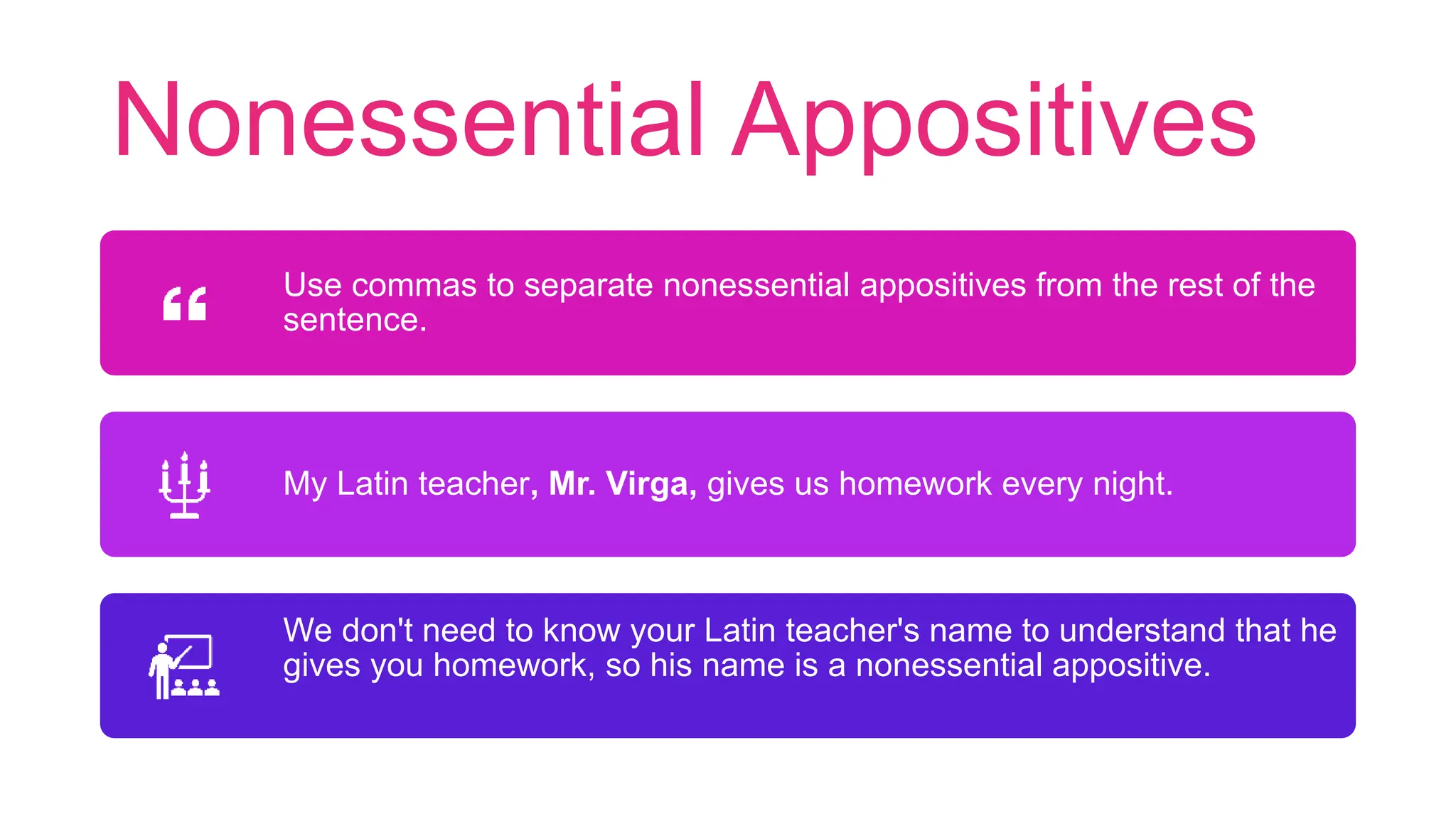 Nonessential Appositives
Use commas to separate nonessential appositives from the rest of the
sentence.
My Latin teacher, Mr. Virga, gives us homework every night.
We don't need to know your Latin teacher's name to understand that he
gives you homework, so his name is a nonessential appositive.
 