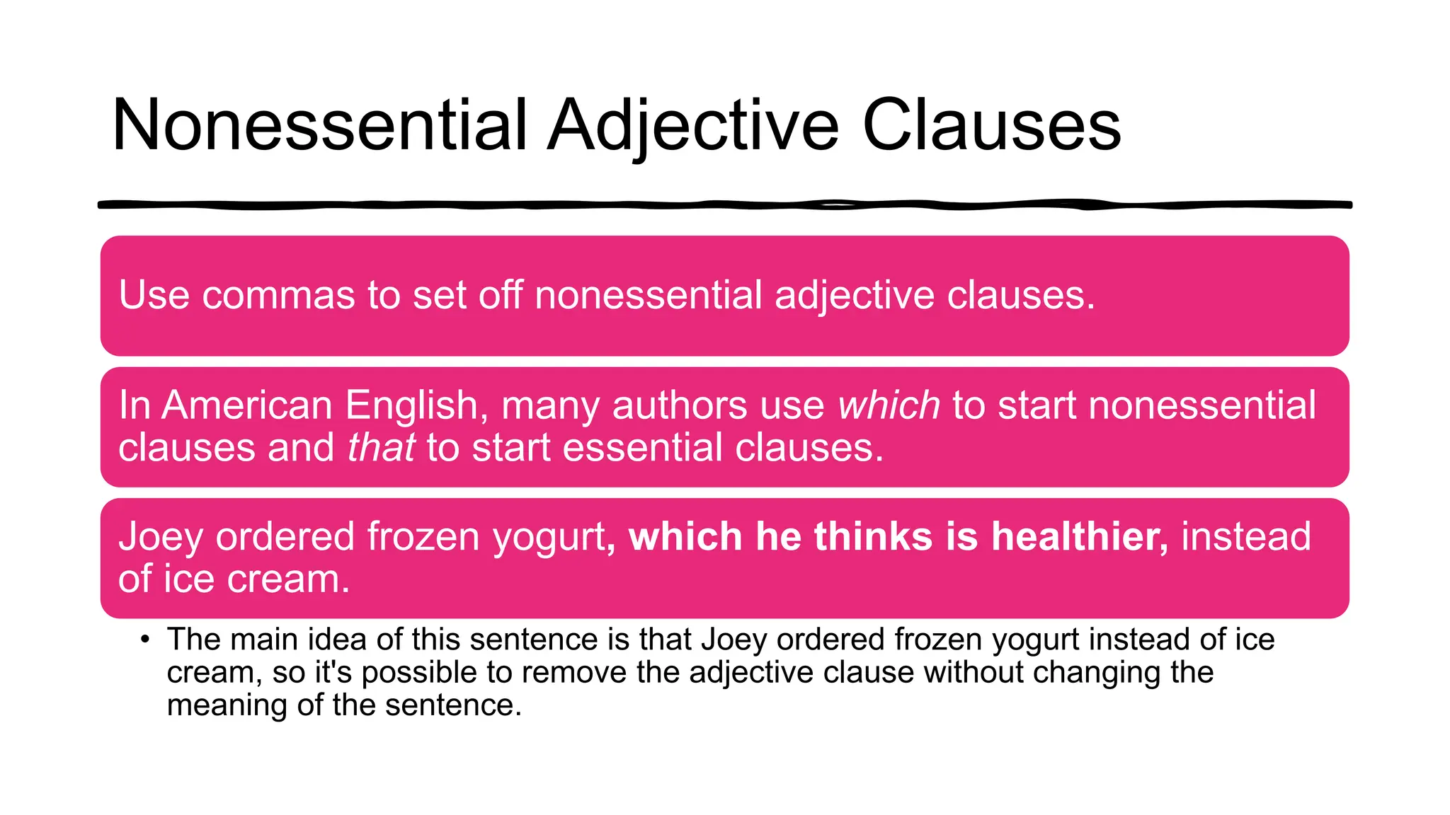 Nonessential Adjective Clauses
Use commas to set off nonessential adjective clauses.
In American English, many authors use which to start nonessential
clauses and that to start essential clauses.
Joey ordered frozen yogurt, which he thinks is healthier, instead
of ice cream.
• The main idea of this sentence is that Joey ordered frozen yogurt instead of ice
cream, so it's possible to remove the adjective clause without changing the
meaning of the sentence.
 