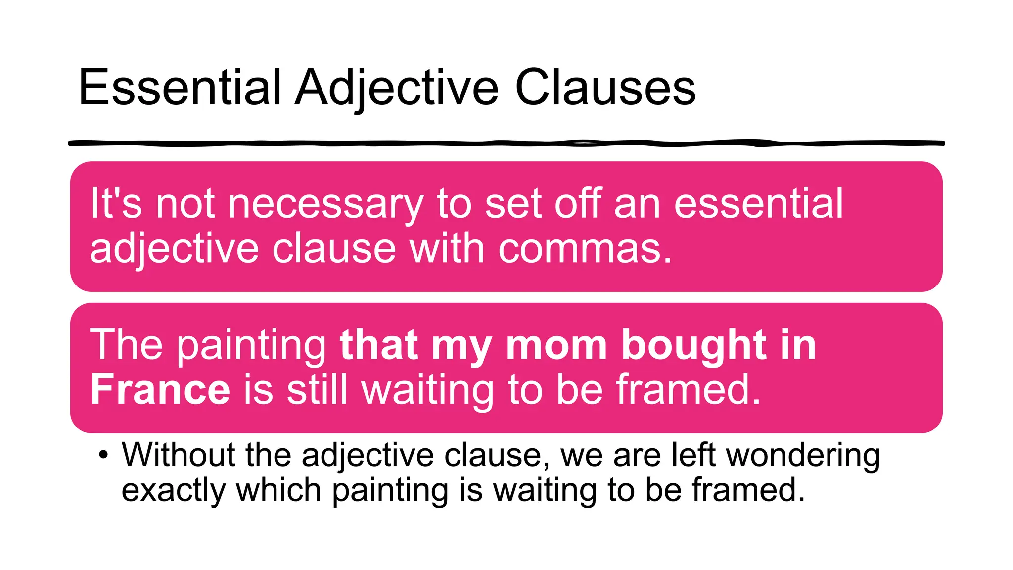 Essential Adjective Clauses
It's not necessary to set off an essential
adjective clause with commas.
The painting that my mom bought in
France is still waiting to be framed.
• Without the adjective clause, we are left wondering
exactly which painting is waiting to be framed.
 