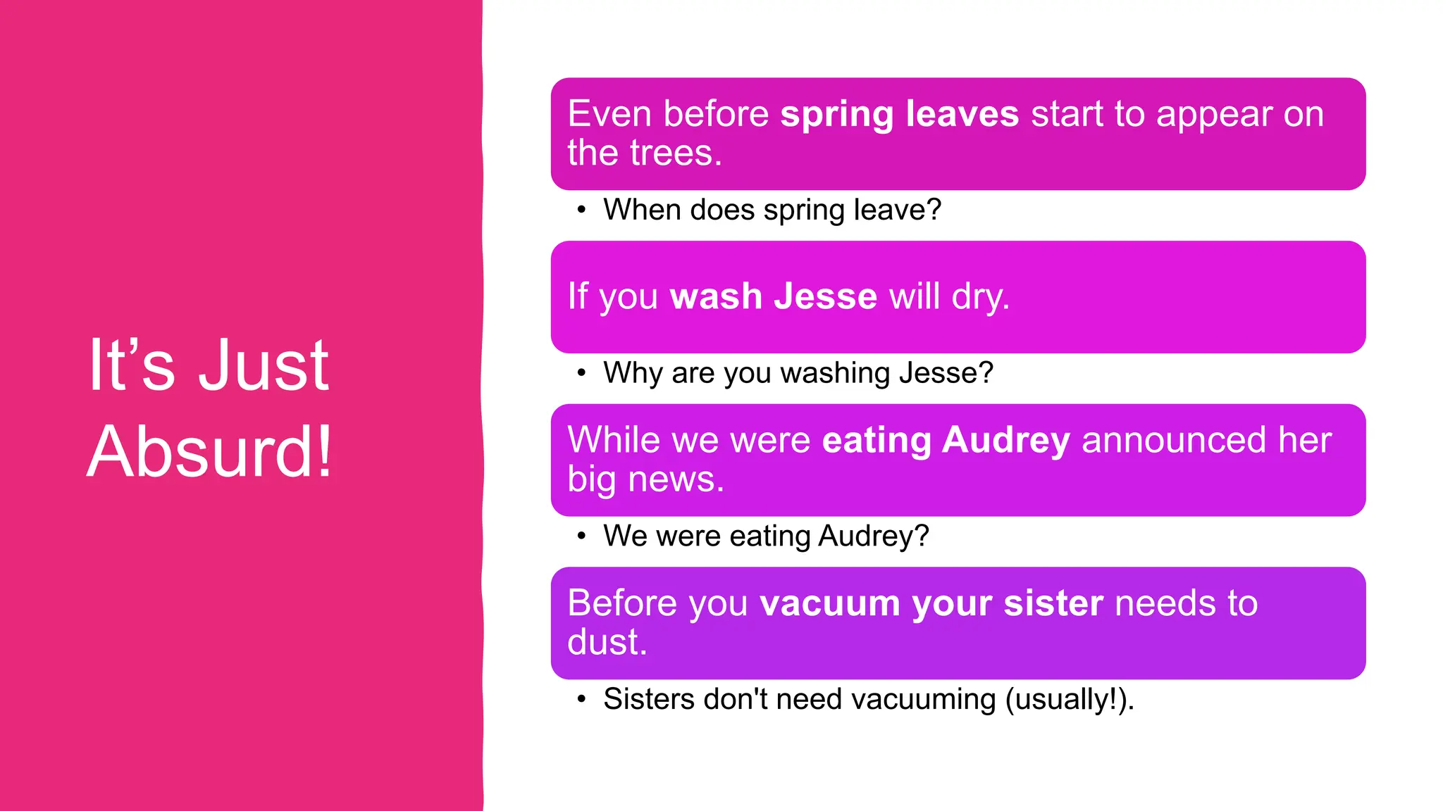It’s Just
Absurd!
Even before spring leaves start to appear on
the trees.
• When does spring leave?
If you wash Jesse will dry.
• Why are you washing Jesse?
While we were eating Audrey announced her
big news.
• We were eating Audrey?
Before you vacuum your sister needs to
dust.
• Sisters don't need vacuuming (usually!).
 