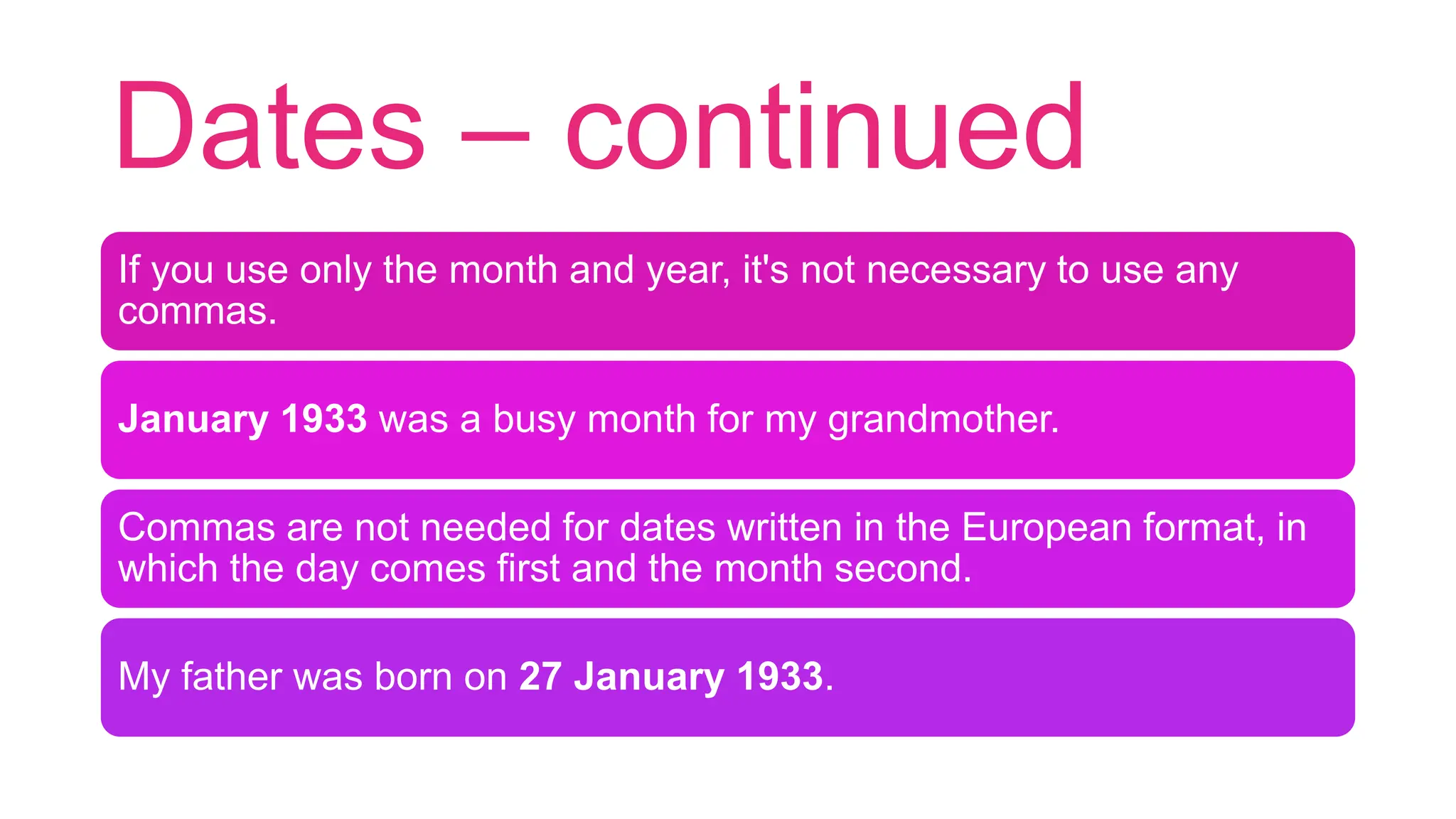 Dates – continued
If you use only the month and year, it's not necessary to use any
commas.
January 1933 was a busy month for my grandmother.
Commas are not needed for dates written in the European format, in
which the day comes first and the month second.
My father was born on 27 January 1933.
 