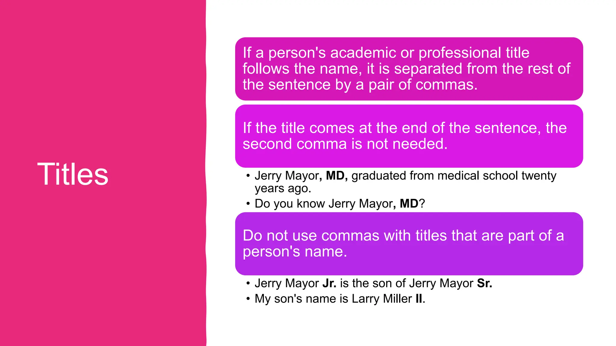Titles
If a person's academic or professional title
follows the name, it is separated from the rest of
the sentence by a pair of commas.
If the title comes at the end of the sentence, the
second comma is not needed.
• Jerry Mayor, MD, graduated from medical school twenty
years ago.
• Do you know Jerry Mayor, MD?
Do not use commas with titles that are part of a
person's name.
• Jerry Mayor Jr. is the son of Jerry Mayor Sr.
• My son's name is Larry Miller II.
 