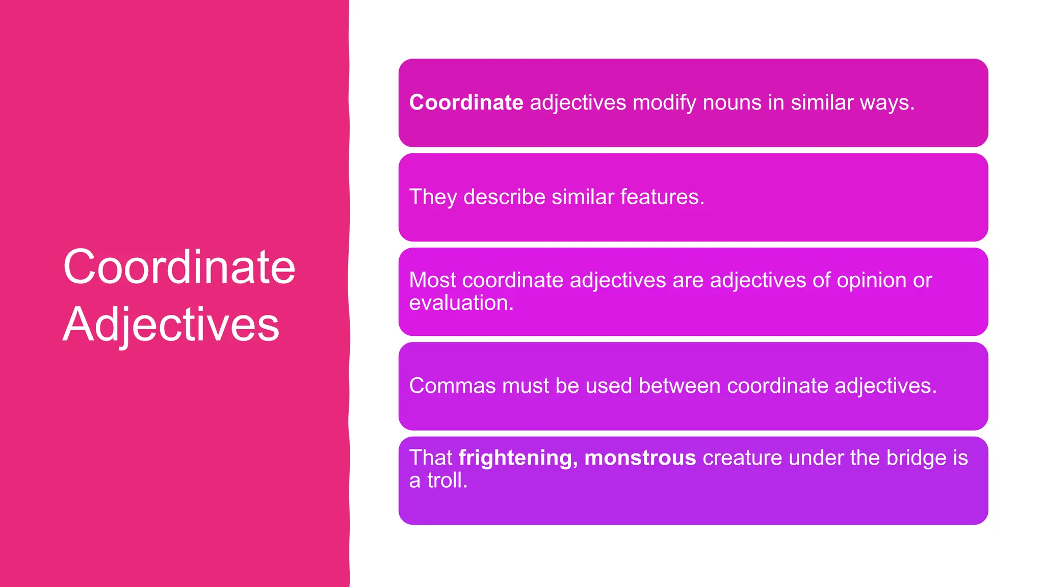 Coordinate
Adjectives
Coordinate adjectives modify nouns in similar ways.
They describe similar features.
Most coordinate adjectives are adjectives of opinion or
evaluation.
Commas must be used between coordinate adjectives.
That frightening, monstrous creature under the bridge is
a troll.
 